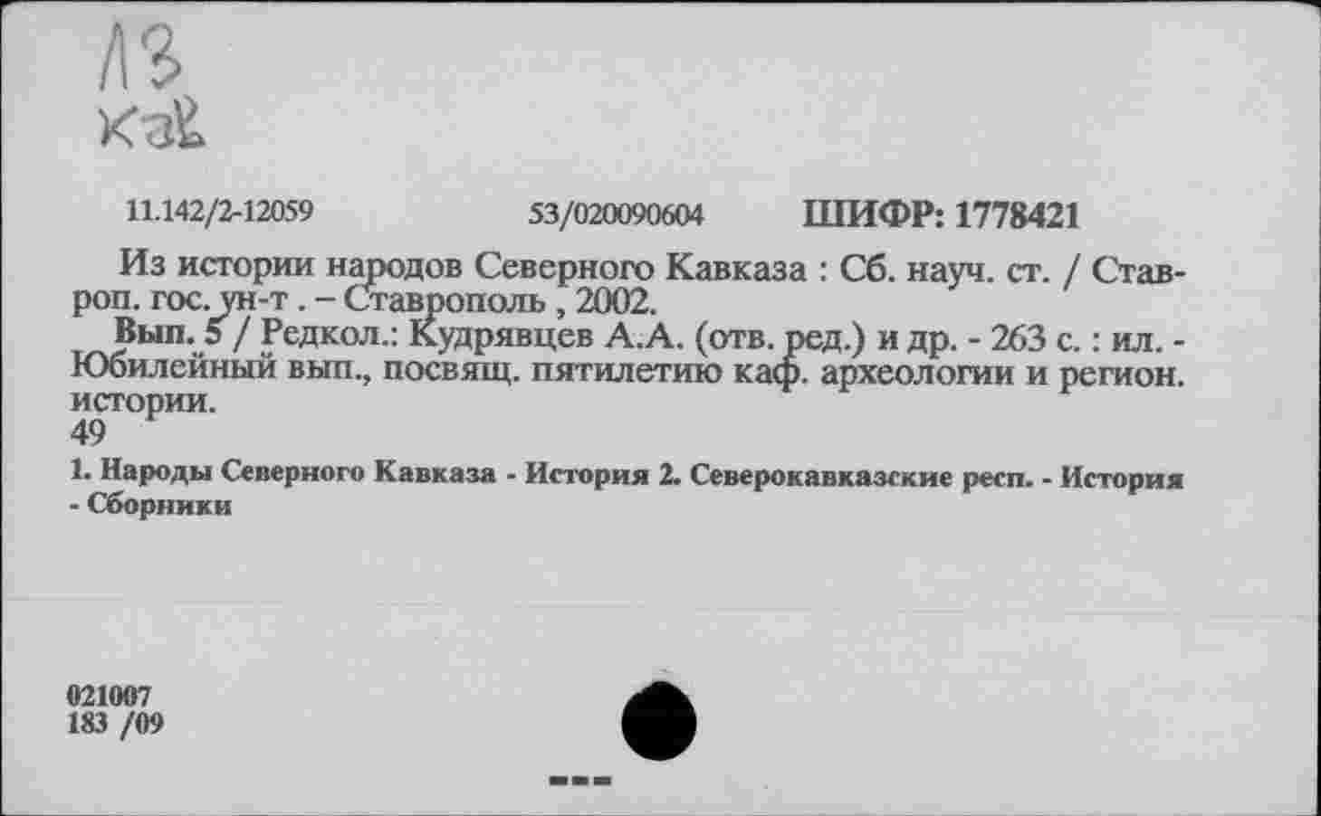 ﻿в
11.142/2-12059	53/020090604 ШИФР: 1778421
Из истории народов Северного Кавказа : Сб. науч. ст. / Став-роп. гос. ун-т . - Ставрополь , 2002.
Вып. 5 / Редкол.: Кудрявцев А.А. (отв. ред.) и др. - 263 с. : ил. -Юбилейный вып., посвящ. пятилетию каф. археологии и регион, истории.
49
1. Народы Северного Кавказа - История 2. Северокавказские респ. - История - Сборники
021007
183 /09